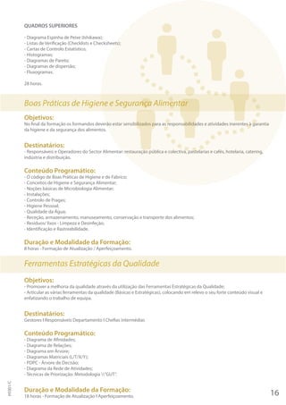 QUADROS SUPERIORES
- Diagrama Espinha de Peixe (Ishikawa);
- Listas de Verificação (Checklists e Checksheets);
- Cartas de Controlo Estatístico;
- Histogramas;
- Diagramas de Pareto;
- Diagramas de dispersão;
- Fluxogramas.
28 horas.
Boas Práticas de Higiene e Segurança Alimentar
Objetivos:
No final da formação os formandos deverão estar sensibilizados para as responsabilidades e atividades inerentes à garantia
da higiene e da segurança dos alimentos.
Destinatários:
- Responsáveis e Operadores do Sector Alimentar: restauração pública e colectiva, pastelarias e cafés, hotelaria, catering,
indústria e distribuição.
Conteúdo Programático:
- O código de Boas Práticas de Higiene e de Fabrico;
- Conceitos de Higiene e Segurança Alimentar;
- Noções básicas de Microbiologia Alimentar;
- Instalações;
- Controlo de Pragas;
- Higiene Pessoal;
- Qualidade da Água;
- Receção, armazenamento, manuseamento, conservação e transporte dos alimentos;
- Resíduos/ lixos - Limpeza e Desinfeção;
- Identificação e Rastreabilidade.
Duração e Modalidade da Formação:
8 horas - Formação de Atualização / Aperfeiçoamento.
Ferramentas Estratégicas da Qualidade
Objetivos:
- Promover a melhoria da qualidade através da utilização das Ferramentas Estratégicas da Qualidade;
- Articular as várias ferramentas da qualidade (Básicas e Estratégicas), colocando em relevo o seu forte conteúdo visual e
enfatizando o trabalho de equipa.
Destinatários:
Gestores I Responsáveis Departamento I Chefias intermédias
Conteúdo Programático:
- Diagrama de Afinidades;
- Diagrama de Relações;
- Diagrama em Árvore;
- Diagramas Matriciais (L/T/X/Y);
- PDPC - Árvore de Decisão;
- Diagrama da Rede de Atividades;
- Técnicas de Priorização: Metodologia ”GUT”.
Duração e Modalidade da Formação:
18 horas - Formação de Atualização I Aperfeiçoamento. 16
PF001/C
 