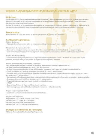 Higiene e Segurança Alimentar para Manipuladores de Carne
Objetivos:
Dotar os formandos das competências elementares de Higiene e Segurança Alimentar no setor das carnes e possibilitar aos
formandos da obtenção do cartão de manipulador de carnes e dos seus produtos, emitido pela FNACC de acordo com o
Decreto-Lei n.O 147/2006, de 31 de Julho.
No final da formação, os formandos deverão conhecer: as boas práticas de higiene e segurança alimentar na manipulação de
carne e as responsabilidades legais e morais, na implementação de boas práticas de Higiene e Segurança Alimentar.
Destinatários:
Manipuladores de carne dos setores da distribuição e venda de carnes e seus derivados.
Conteúdo Programático:
Higiene das Carnes:
- Aquisição de conhecimentos sobre os perigos e medidas preventivas para o seu controlo.
Microbiologia da Higiene Alimentar:
- Conhecer as principais doenças de origem alimentar e responsabilidade dos manipuladores na sua prevenção;
- Conhecimento dos microrganismos que possam provocar alterações da carne e dos seus produtos e o seu controlo.
Higiene dos Manipuladores:
- Conhecimentos de higiene pessoal e sua importância na manipulação das carnes e do estado de saúde, como sejam
sintomas, lesões ou doenças que podem ter repercussão na segurança alimentar.
Higiene das Instalações, Equipamentos e Utensílios:
- Noções de higiene, limpeza e desinfeção dos locais, equipamentos, utensílios, expositores, etc.;
- Acondicionamento/embalagem de carnes e dos seus produtos;
- Acondicionamento embalagem do dia, préembalados, rotulagem, lote e prazo de validade, rastreabilidade etc.;
- Condições higiénicas a observar na venda e distribuição de carnes e seus produtos;
- Conhecer práticas corretas de higiene durante a receção, armazenamento, preparação, transformação, exposição e trans-
porte das carnes e seus produtos;
- Marcas de identificação e de salubridade, exigências de temperatura de carnes refrigeradas, congeladas e ultra-congeladas;
- Segurança Alimentar / HACCP no setor das carnes e seus produtos;
- Responsabilidade do operador e auto-controlo no estabelecimento;
- HACCP;
- Guia de Boas Práticas de Higiene e Plano de pré-requisitos;
- Controlo de pragas, rastreabilidade, registo de temperaturas e fichas de controlo.
Higiene e segurança no trabalho:
- Legislação: Licenciamento de estabelecimentos retalhistas.
Decreto-Lei n.O 2059/07;
Regulamento (CE) n.O 852/2004, de 12 de Junho;
Decreto-Lei n.o 113/2006, de 12 de Junho;
Decreto-Lei n.O 147/2006, de 31 de Junho;
Decreto-Lei n.> 323-F/2000, de 20 de Dezembro.
Duração e Modalidade da Formação:
15 horas - Formação de Atualização / Aperfeiçoamento.
18
PF001/C
 