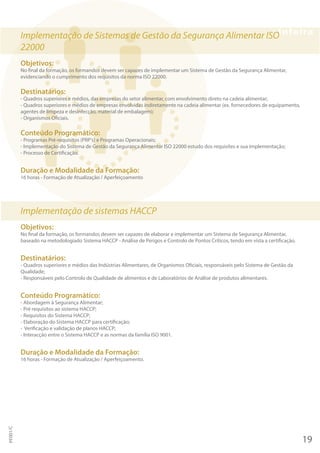 Implementação de Sistemas de Gestão da Segurança Alimentar ISO
22000
Objetivos:
No final da formação, os formandos devem ser capazes de implementar um Sistema de Gestão da Segurança Alimentar,
evidenciando o cumprimento dos requisitos da norma ISO 22000.
Destinatários:
- Quadros superiores e médios, das empresas do setor alimentar, com envolvimento direto na cadeia alimentar;
- Quadros superiores e médios de empresas envolvidas indiretamente na cadeia alimentar (ex. fornecedores de equipamento,
agentes de limpeza e desinfecção, material de embalagem);
- Organismos Oficiais.
Conteúdo Programático:
- Programas Pré-requisitos (PRP's) e Programas Operacionais;
- Implementação do Sistema de Gestão da Segurança Alimentar ISO 22000 estudo dos requisites e sua implementação;
- Processo de Certificação.
Duração e Modalidade da Formação:
16 horas - Formação de Atualização / Aperfeiçoamento
Implementação de sistemas HACCP
Objetivos:
No final da formação, os formandos devem ser capazes de elaborar e implementar um Sistema de Segurança Alimentar,
baseado na metodologiado Sistema HACCP - Análise de Perigos e Controlo de Pontos Críticos, tendo em vista a certificação.
Destinatários:
- Quadros superiores e médios das Indústrias Alimentares, de Organismos Oficiais, responsáveis pelo Sistema de Gestão da
Qualidade;
- Responsáveis pelo Controlo de Qualidade de alimentos e de Laboratórios de Análise de produtos alimentares.
Conteúdo Programático:
- Abordagem à Segurança Alimentar;
- Pré requisitos ao sistema HACCP;
- Requisitos do Sistema HACCP;
- Elaboração do Sistema HACCP para certificação;
- Verificação e validação de planos HACCP;
- Interacção entre o Sistema HACCP e as normas da família ISO 9001.
Duração e Modalidade da Formação:
16 horas - Formação de Atualização / Aperfeiçoamento.
19
PF001/C
 