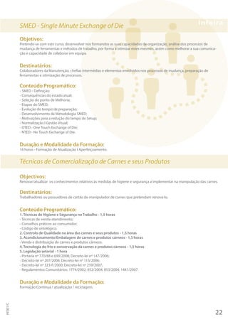SMED - Single Minute Exchange of Die
Objetivos:
Pretende-se com este curso, desenvolver nos formandos as suas capacidades de organização, análise dos processos de
mudança de ferramentas e métodos de trabalho, por forma a otimizar estes mesmos, assim como melhorar a sua comunica-
ção e capacidade de colaborar em equipa.
Destinatários:
Colaboradores da Manutenção, chefias intermédias e elementos envolvidos nos processos de mudança, preparação de
ferramentas e otimização de processos.
Conteúdo Programático:
- SMED - Definição;
- Consequências do estado atual;
- Seleção do ponto de Melhoria;
- Etapas do SMED;
- Evolução do tempo de preparação;
- Desenvolvimento da Metodologia SMED;
- Motivações para a redução do tempo de Setup;
- Normalização I Gestão Visual;
- OTED - One Touch Exchange of Die;
- NTED - No Touch Exchange of Die.
Duração e Modalidade da Formação:
16 horas - Formação de Atualização I Aperfeiçoamento.
Técnicas de Comercialização de Carnes e seus Produtos
Objectivos:
Renovar/atualizar os conhecimentos relativos às medidas de higiene e segurança a implementar na manipulação das carnes.
Destinatários:
Trabalhadores ou possuidores de cartão de manipulador de carnes que pretendam renová-lo.
Conteúdo Programático:
1. Técnicas de Higiene e Segurança no Trabalho - 1,5 horas
- Técnicas de venda-atendimento;
- Conselhos práticos ao consumidor;
- Código de ontológico.
2. Controlo de Qualidade na área das carnes e seus produtos - 1,5 horas
3. Acondicionamento/Embalagem de carnes e produtos cárneos - 1,5 horas
- Venda e distribuição de carnes e produtos cárneos.
4. Tecnologia do frio e conservação da carnes e produtos cárneos - 1,5 horas
5. Legislação setorial - 1 hora
- Portaria nº 770/88 e 699/2008; Decreto-lei nº 147/2006;
- Decreto-lei nº 207/2008; Decreto-lei nº 113/2006;
- Decreto-lei nº 323-F/2000; Decreto-lei nº 259/2007;
- Regulamentos Comunitários: 1774/2002; 852/2004; 853/2004; 1441/2007.
Duração e Modalidade da Formação:
Formação Contínua / atualização / reciclagem.
22
PF001/C
 