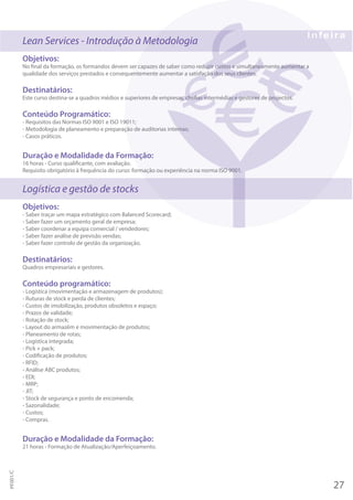 Lean Services - Introdução à Metodologia
Objetivos:
No final da formação, os formandos devem ser capazes de saber como reduzir custos e simultaneamente aumentar a
qualidade dos serviços prestados e consequentemente aumentar a satisfação dos seus clientes.
Destinatários:
Este curso destina-se a quadros médios e superiores de empresas, chefias intermédias e gestores de projectos.
Conteúdo Programático:
- Requisitos das Normas ISO 9001 e ISO 19011;
- Metodologia de planeamento e preparação de auditorias internas;
- Casos práticos.
Duração e Modalidade da Formação:
16 horas - Curso qualificante, com avaliação.
Requisito obrigatório à frequência do curso: formação ou experiência na norma ISO 9001.
Logística e gestão de stocks
Objetivos:
- Saber traçar um mapa estratégico com Balanced Scorecard;
- Saber fazer um orçamento geral de empresa;
- Saber coordenar a equipa comercial / vendedores;
- Saber fazer análise de previsão vendas;
- Saber fazer controlo de gestão da organização.
Destinatários:
Quadros empresariais e gestores.
Conteúdo programático:
- Logística (movimentação e armazenagem de produtos);
- Ruturas de stock e perda de clientes;
- Custos de imobilização, produtos obsoletos e espaço;
- Prazos de validade;
- Rotação de stock;
- Layout do armazém e movimentação de produtos;
- Planeamento de rotas;
- Logística integrada;
- Pick + pack;
- Codificação de produtos;
- RFID;
- Análise ABC produtos;
- EDI;
- MRP;
- JIT;
- Stock de segurança e ponto de encomenda;
- Sazonalidade;
- Custos;
- Compras.
Duração e Modalidade da Formação:
21 horas - Formação de Atualização/Aperfeiçoamento.
27
PF001/C
 