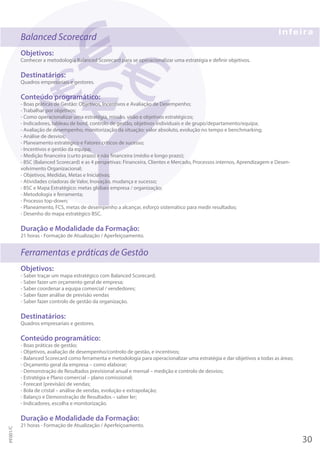 Balanced Scorecard
Objetivos:
Conhecer a metodologia Balanced Scorecard para se operacionalizar uma estratégia e definir objetivos.
Destinatários:
Quadros empresariais e gestores.
Conteúdo programático:
- Boas práticas de Gestão: Objetivos, Incentivos e Avaliação de Desempenho;
- Trabalhar por objetivos;
- Como operacionalizar uma estratégia, missão, visão e objetivos estratégicos;
- Indicadores, tableau de bord, controlo de gestão, objetivos individuais e de grupo/departamento/equipa;
- Avaliação de desempenho, monitorização da situação: valor absoluto, evolução no tempo e benchmarking;
- Análise de desvios;
- Planeamento estratégico e Fatores críticos de sucesso;
- Incentivos e gestão da equipa;
- Medição financeira (curto prazo) e não financeira (médio e longo prazo);
- BSC (Balanced Scorecard) e as 4 perspetivas: Financeira, Clientes e Mercado, Processos internos, Aprendizagem e Desen-
volvimento Organizacional;
- Objetivos, Medidas, Metas e Iniciativas;
- Atividades criadoras de Valor, Inovação, mudança e sucesso;
- BSC e Mapa Estratégico: metas globais empresa / organização;
- Metodologia e ferramenta;
- Processo top-down;
- Planeamento, FCS, metas de desempenho a alcançar, esforço sistemático para medir resultados;
- Desenho do mapa estratégico BSC.
Duração e Modalidade da Formação:
21 horas - Formação de Atualização / Aperfeiçoamento.
Ferramentas e práticas de Gestão
Objetivos:
- Saber traçar um mapa estratégico com Balanced Scorecard;
- Saber fazer um orçamento geral de empresa;
- Saber coordenar a equipa comercial / vendedores;
- Saber fazer análise de previsão vendas
- Saber fazer controlo de gestão da organização.
Destinatários:
Quadros empresariais e gestores.
Conteúdo programático:
- Boas práticas de gestão;
- Objetivos, avaliação de desempenho/controlo de gestão, e incentivos;
- Balanced Scorecard como ferramenta e metodologia para operacionalizar uma estratégia e dar objetivos a todas as áreas;
- Orçamento geral da empresa – como elaborar;
- Demonstração de Resultados previsional anual e mensal – medição e controlo de desvios;
- Estratégia e Plano comercial – plano comissional;
- Forecast (previsão) de vendas;
- Bola de cristal – análise de vendas, evolução e extrapolação;
- Balanço e Demonstração de Resultados – saber ler;
- Indicadores, escolha e monitorização.
Duração e Modalidade da Formação:
21 horas - Formação de Atualização / Aperfeiçoamento.
30
PF001/C
 
