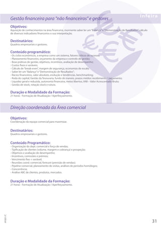 Gestão financeira para "não financeiros" e gestores
Objetivos:
Aquisição de conhecimentos na área financeira, mormente saber ler um“Balanço”e“Demonstração de Resultados”, cálculo
de diversos indicadores financeiros e sua interpretação.
Destinatários:
Quadros empresariais e gestores.
Conteúdo programático:
- Os ciclos económicos, a empresa como um sistema, fatores críticos de sucesso;
- Planeamento financeiro, orçamento da empresa e controlo de gestão;
- Boas práticas de gestão, objetivos, incentivos, avaliação de desempenho;
- Custos fixos e variáveis;
- Cálculo de“break-even”, margem de segurança, economias de escala;
- Saber ler um“Balanço”e“Demonstração de Resultados”;
- Rácios financeiros, valor absoluto, evolução e tendências, benchmarking;
- Roda do capital, Gestão da Tesouraria, fundo de maneio, prazos médios recebimento / pagamento;
- Liquidez geral e reduzida, autonomia financeira, meios libertos, VAB – Valor Acrescentado Bruto;
- Gestão de stock, rotação stock e rutura.
Duração e Modalidade da Formação:
21 horas - Formação de Atualização / Aperfeiçoamento.
Direção coordenada da Área comercial
Objetivos:
Coordenação da equipa comercial para maximizar.
Destinatários:
Quadros empresariais e gestores.
Conteúdo Programático:
- Organização do dept. comercial e força de vendas;
- Tipificação de clientes (volume, margem e cobrança) e prospeção;
- Objetivos e avaliação de desempenho;
- Incentivos, comissões e prémios;
- Vencimento fixo + variável;
- Reuniões coord. comercial, forecast (previsão de vendas);
- Pipeline comercial, planeamento de visitas, análises de períodos homólogos;
- Concorrência;
- Análise ABC de clientes, produtos, mercados.
Duração e Modalidade da Formação:
21 horas - Formação de Atualização / Aperfeiçoamento.
31
PF001/C
 