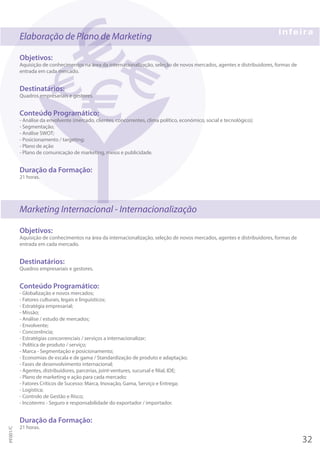 Elaboração de Plano de Marketing
Objetivos:
Aquisição de conhecimentos na área da internacionalização, seleção de novos mercados, agentes e distribuidores, formas de
entrada em cada mercado.
Destinatários:
Quadros empresariais e gestores.
Conteúdo Programático:
- Análise da envolvente (mercado, clientes, concorrentes, clima político, económico, social e tecnológico);
- Segmentação;
- Análise SWOT;
- Posicionamento / targeting;
- Plano de ação
- Plano de comunicação de marketing, meios e publicidade.
Duração da Formação:
21 horas.
Marketing Internacional - Internacionalização
Objetivos:
Aquisição de conhecimentos na área da internacionalização, seleção de novos mercados, agentes e distribuidores, formas de
entrada em cada mercado.
Destinatários:
Quadros empresariais e gestores.
Conteúdo Programático:
- Globalização e novos mercados;
- Fatores culturais, legais e linguísticos;
- Estratégia empresarial;
- Missão;
- Análise / estudo de mercados;
- Envolvente;
- Concorrência;
- Estratégias concorrenciais / serviços a internacionalizar;
- Política de produto / serviço;
- Marca - Segmentação e posicionamento;
- Economias de escala e de gama / Standardização de produto e adaptação;
- Fases de desenvolvimento internacional;
- Agentes, distribuidores, parcerias, joint-ventures, sucursal e filial, IDE;
- Plano de marketing e ação para cada mercado;
- Fatores Críticos de Sucesso: Marca, Inovação, Gama, Serviço e Entrega;
- Logística;
- Controlo de Gestão e Risco;
- Incoterms - Seguro e responsabilidade do exportador / importador.
Duração da Formação:
21 horas.
32
PF001/C
 