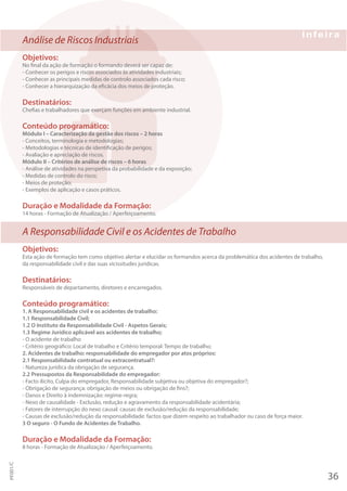 Análise de Riscos Industriais
Objetivos:
No final da ação de formação o formando deverá ser capaz de:
- Conhecer os perigos e riscos associados às atividades industriais;
- Conhecer as principais medidas de controlo associados cada risco;
- Conhecer a hierarquização da eficácia dos meios de proteção.
Destinatários:
Chefias e trabalhadores que exerçam funções em ambiente industrial.
Conteúdo programático:
Módulo I – Caracterização da gestão dos riscos – 2 horas
- Conceitos, terminologia e metodologias;
- Metodologias e técnicas de identificação de perigos;
- Avaliação e apreciação de riscos.
Módulo II – Critérios de análise de riscos – 6 horas
- Análise de atividades na perspetiva da probabilidade e da exposição;
- Medidas de controlo do risco;
- Meios de proteção;
- Exemplos de aplicação e casos práticos.
Duração e Modalidade da Formação:
14 horas - Formação de Atualização / Aperfeiçoamento.
A Responsabilidade Civil e os Acidentes de Trabalho
Objetivos:
Esta ação de formação tem como objetivo alertar e elucidar os formandos acerca da problemática dos acidentes de trabalho,
da responsabilidade civil e das suas vicissitudes jurídicas.
Destinatários:
Responsáveis de departamento, diretores e encarregados.
Conteúdo programático:
1. A Responsabilidade civil e os acidentes de trabalho:
1.1 Responsabilidade Civil;
1.2 O Instituto da Responsabilidade Civil - Aspetos Gerais;
1.3 Regime Jurídico aplicável aos acidentes de trabalho;
- O acidente de trabalho
- Critério geográfico: Local de trabalho e Critério temporal: Tempo de trabalho;
2. Acidentes de trabalho: responsabilidade do empregador por atos próprios:
2.1 Responsabilidade contratual ou extracontratual?:
- Natureza jurídica da obrigação de segurança.
2.2 Pressupostos da Responsabilidade do empregador:
- Facto ilícito, Culpa do empregador, Responsabilidade subjetiva ou objetiva do empregador?;
- Obrigação de segurança: obrigação de meios ou obrigação de fins?;
- Danos e Direito à indemnização: regime-regra;
- Nexo de causalidade - Exclusão, redução e agravamento da responsabilidade acidentária;
- Fatores de interrupção do nexo causal: causas de exclusão/redução da responsabilidade;
- Causas de exclusão/redução da responsabilidade: factos que dizem respeito ao trabalhador ou caso de força maior.
3 O seguro - O Fundo de Acidentes de Trabalho.
Duração e Modalidade da Formação:
8 horas - Formação de Atualização / Aperfeiçoamento.
36
PF001/C
 