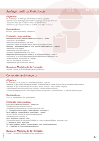 Avaliação de Riscos Profissionais
Objetivos:
No final da ação de formação o formando deverá ser capaz de:
- Conhecer as metodologias de identificação perigos e avaliação de riscos;
- Compreender e aplicar as técnicas de avaliação de riscos;
- Conhecer as principais medidas de controlo associados cada risco.
Destinatários:
Quadros superiores e chefias intermédias.
Conteúdo programático:
Módulo I – Caracterização da avaliação de riscos – 3,5 horas
- Conceitos e terminologia;
- Metodologias de referência aplicadas;
- Critérios e valores de referência aplicáveis aos riscos profissionais.
Módulo II – Metodologias e técnicas de identificação e avaliação – 3,5 horas
- Identificação de perigos;
- Avaliação e apreciação de riscos;
- Comunicação e monitorização de riscos.
Módulo III – Metodologias de avaliação de riscos profissionais – 7 horas
- Caracterização de atividades na perspetiva da probabilidade e exposição;
- Adequabilidade das medidas de controlo;
- Eficácia das medidas de proteção;
- Exemplos de aplicação e casos práticos.
Duração e Modalidade da Formação:
14 horas - Formação de Atualização / Aperfeiçoamento.
Comportamentos seguros
Objetivos:
No final da acção de formação o formando deverá ser capaz de:
- Perceber de que forma os comportamentos podem influenciar o bem estar do trabalhador enquanto indivíduo;
- Perceber de que forma interage em contexto laboral, familiar e em sociedade em geral;
- Desenvolver a atividade profissional adotando comportamentos seguros;
- Conhecer os três preditores dos comportamentos de segurança: o conhecimento, as aptidões e a motivação.
Destinatários:
Todos os trabalhadores das organizações.
Conteúdo programático:
I – O comportamento humano e a prevenção:
- Noção de comportamento humano;
- Comportamento seguro vs. Comportamento de risco.
II – O comportamento seguro e educação para a segurança;
III – O poder do comportamento na segurança e saúde:
- Prevenção do consumo de substâncias psicoativas;
- Lesões músculo esqueléticas.
IV – A segurança como um valor:
- Consequências dos Acidentes de Trabalho no contexto pessoal, laboral, familiar e social.
V – Motivação para a segurança;
VI – Segurança com base no comportamento é um trabalho de equipa;
VII – Qualidade de Vida – um direito de todos.
Duração e Modalidade da Formação:
8 horas - Formação de Atualização / Aperfeiçoamento.
37
PF001/C
 