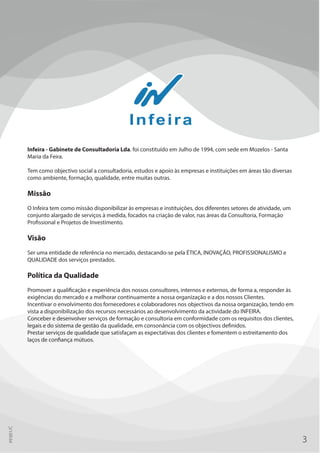 Infeira - Gabinete de Consultadoria Lda. foi constituído em Julho de 1994, com sede em Mozelos - Santa
Maria da Feira.
Tem como objectivo social a consultadoria, estudos e apoio às empresas e instituições em áreas tão diversas
como ambiente, formação, qualidade, entre muitas outras.
Missão
O Infeira tem como missão disponibilizar às empresas e instituições, dos diferentes setores de atividade, um
conjunto alargado de serviços à medida, focados na criação de valor, nas áreas da Consultoria, Formação
Profissional e Projetos de Investimento.
Visão
Ser uma entidade de referência no mercado, destacando-se pela ÉTICA, INOVAÇÃO, PROFISSIONALISMO e
QUALIDADE dos serviços prestados.
Política da Qualidade
Promover a qualificação e experiência dos nossos consultores, internos e externos, de forma a, responder às
exigências do mercado e a melhorar continuamente a nossa organização e a dos nossos Clientes.
Incentivar o envolvimento dos fornecedores e colaboradores nos objectivos da nossa organização, tendo em
vista a disponibilização dos recursos necessários ao desenvolvimento da actividade do INFEIRA.
Conceber e desenvolver serviços de formação e consultoria em conformidade com os requisitos dos clientes,
legais e do sistema de gestão da qualidade, em consonância com os objectivos definidos.
Prestar serviços de qualidade que satisfaçam as expectativas dos clientes e fomentem o estreitamento dos
laços de confiança mútuos.
3
PF001/C
 