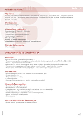 Ginástica Laboral
Objetivos:
Dotar os formandos de conhecimentos que lhes permitam: melhorar a sua saúde e bem-estar e corrigir a sua postura
corporal, com vista à prevenção de doenças profissionais, motivadas pela execução de tarefas rotineiras ou adoção de
posturas incorretas.
Destinatários:
Trabalhadores em geral.
Conteúdo programático:
Noções básicas de Anatomia e Fisiologia:
- Coluna vertebral;
- Trabalho muscular (estático e dinâmico);
- Lesões músculo-esqueléticas.
Situações de Risco;
Medidas de prevenção e proteção;
Ginástica Laboral (exemplos de exercícios de relaxamento).
Duração da Formação:
6 horas por ação.
Implementação da Directiva ATEX
Objetivos:
No final da formação os formandos ficarão aptos a:
- Reconhecer o enquadramento legal e normativo no âmbito das disposições da Directiva ATEX (DL n.O 236/2003);
- Planear a implementação da Directiva ATEX;
- Identificar os locais onde existe o perigo potencial de ocorrência de atmosferas explosivas (gases e poeiras);
- Aplicar a metodologia para a classificação de áreas de explosividade e respetiva análise de riscos;
- Reconhecer as medidas de prevenção e proteção a adotar contra explosões (gases e poeiras).
Destinatários:
- Responsáveis técnicos SHST e/ou Ambiente: Técnicos Superiores SHST;
- Responsáveis Técnicos
- Responsáveis de instalações;
- Quadros dirigentes;
- Outros profissionais que exerçam funções relacionadas com a SHST.
Conteúdo Programático:
- Enquadramento Legal e Normativo;
- Abordagem aos Riscos de Explosão;
- Princípios básicos para a definição e classificação de áreas com risco de explosão;
- Metodologias de análise de risco de explosão;
- Medidas de prevenção e de proteção a adotar contra explosões;
- Manual de proteção contra explosões;
- Estudo de caso.
Duração e Modalidade da Formação:
18 horas - Formação de Atualização / Aperfeiçoamento.
40
PF001/C
 