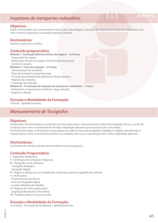 Inspetores de transportes rodoviários
Objetivos:
Dotar os formandos com conhecimentos acerca das metodologias e técnicas de inspeção de transportes rodoviários, com
vista à máxima segurança na estrada evitando acidentes.
Destinatários:
Quadros superiores e chefias.
Conteúdo programático:
Módulo I – Condução defensiva (Fases da viagem) – 3,5 horas
- Preparação da viagem;
- Deslocação (tempo de reação e distâncias de segurança);
- Concluir a viagem.
Módulo II – Fases da inspeção – 3,5 horas
- Caracterização do condutor;
- Tipos de transporte/carga/descarga;
- A condução acompanhada (Behaviour Based System);
- Registos do condutor;
- Conclusão da inspeção.
Módulo III – A execução da inspeção de transportes rodoviários – 7 horas
- Parâmetros a inspeccionar (condutor, carga, veículo);
- Registos a efetuar.
Duração e Modalidade da Formação:
14 horas - Aperfeiçoamento.
Manuseamento de Tacógrafos
Objetivos:
Desenvolver nos formandos as competências necessárias para o manuseamento e leitura do tacógrafo, discos e cartão de
condutor, bem como o conhecimento de toda a legislação aplicável, quer nacional quer comunitária.
No final da formação, os formandos serão capazes de utilizar/manusear tacógrafos analógicos e digitais, percebendo as
noções básicas sobre o seu funcionamento e os cuidados a ter na sua manutenção, bem como a legislação aplicável.
Destinatários:
Condutores de veículos pesados de mercadorias e/ou passageiros.
Conteúdo Programático:
I - Segurança Rodoviária;
II - Os tempos de Condução e Repouso;
III - Tacógrafos e sua utilização:
- Tacógrafo Analógico;
- Tacógrafo Digital.
IV - Registo a efetuar por um trabalhador móvel não sujeito ao aparelho de controlo;
V - Verificações:
- Preenchimento de discos;
- Erros do Tacógrafo Digital;
- Livrete individual de Trabalho.
VI - Regime de contra-ordenações:
- Legislação Nacional e Comunitária.
VII - Trabalho prático ou prova escrita.
Duração e Modalidade da Formação:
4 a 8 horas - Formação de Atualização / Aperfeiçoamento.
41
PF001/C
 