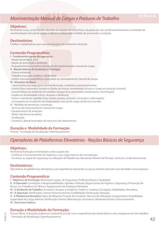 Movimentação Manual de Cargas e Posturas de Trabalho
Objetivos:
No final do curso, os formandos deverão ser capazes de reconhecer situações de risco profissional inerentes à atividade de
movimentação manual de cargas e aplicar as adequadas medidas de prevenção e proteção.
Destinatários:
Chefias e trabalhadores que exerçam funções em ambiente industrial.
Conteúdo Programático:
I - Fundamentos gerais de segurança:
- Noção de perigo e risco;
- Noção de prevenção e proteção;
- Enquadramento normativo português da movimentação manual de cargas.
II - Noções básicas de Anatomia e Fisiologia:
- Coluna vertebral;
- Trabalho muscular (estático e dinâmico);
- Lesões músculo-esqueléticas associadas ao manuseamento manual de cargas.
III - Situações de Risco:
- Característica da carga (peso, formal dimensão, conteúdo e posicionamento);
- Esforço físico necessário (torção ou flexão do tronco, movimentos bruscos e corpo em posição instável);
- Características do ambiente de trabalho (espaço livre, pavimento, temperatura e iluminação);
- Exigências da atividade (ritmo, duração e distância);
- Fatores individuais (aptidão física, lesões prévias, vestuário, formação e informação);
- Consequências resultantes da manipulação manual de cargas de forma incorreta.
IV - Medidas de prevenção e proteção:
- Técnicas de manuseamento manual de cargas;
- Equipamentos de proteção;
- Meios mecânicos auxiliares;
- Sinalização;
- Ginástica Laboral (exemplos de exercícios de relaxamento).
Duração e Modalidade da Formação:
9 horas - Formação de Atualização I Aperfeiçoamento.
Operadores de Plataformas Elevatórias - Noções Básicas de Segurança
Objetivos:
No final da formação os formandos serão capazes de:
- Conhecer o funcionamento da máquina e suas regras básicas de manutenção;
- Conhecer as regras de segurança na utilização de Plataformas Elevatórias Móveis de Pessoas, verticais e multi-direccionais.
Destinatários:
Operadores de plataformas elevatórias com experíência exercendo ou que já tenham exercido essa atividade numa empresa.
Conteúdo Programático:
I - Objetivos da Formação: Motivações Legais, de Segurança, Profissionalismo e Qualidade.
II - O Operador: Limitações e Responsabilidades: Aptidão e Atitude; Regras Gerais de Higiene e Segurança; Prevenção de
Riscos nos Trabalhos em Altura e Equipamento de Proteção Individual.
III - O Ambiente de Trabalho: Armazéns; Parques e Estaleiros: Ordem e Limpeza; Circulação; Visibilidade; Atmosfera.
IV - A Operação: Verificações; Acesso; Posicionamento; Estabilidade; Deslocação; Elevação.
V - A Plataforma Elevatória: Tipos de Máquina; Posição do Condutor; Normas de Utilização; Componentes; Estabilidade;
Capacidade de Carga; Baterias; Verificações Prévias; Manutenção; Acessórios; Reabastecimento; Estacionamento.
VI - Exercícios Práticos
Duração e Modalidade da Formação:
8 horas (Nota: A duração puderá ser variável de acordo com a experiência dos destinatários e dos equipamentos de trabalho)
- Formação de Atualização I Aperfeiçoamento.
42
PF001/C
 