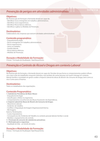 Prevenção de perigos em atividades administrativas
Objetivos:
No final da ação de formação o formando deverá ser capaz de:
- Identificar riscos emergentes em trabalhos administrativos;
- Identificar riscos ergonómicos;
- Identificar Riscos básicos elétricos;
- Identificar e aplicar as Medidas de Prevenção.
Destinatários:
Colaboradores das empresas que exercem atividades administrativas.
Conteúdo programático:
- Enquadramento legal;
- Riscos emergentes em trabalhos administrativos;
- Riscos ergonómicos;
- Stress no trabalho;
- Assédio laboral;
- Riscos básicos elétricos;
- Medidas de Prevenção.
Duração e Modalidade da Formação:
4 horas - Formação de Atualização / Aperfeiçoamento.
Prevenção e Controlo de Álcool e Drogas em contexto Laboral
Objetivos:
No final da ação de formação, o formando deverá ser capaz de: Perceber de que forma os comportamentos podem influen-
ciar o bem estar do trabalhador enquanto indivíduo, mas também de outras pessoas com quem interage em contexto
laboral, familiar e sociedade em geral e avaliar o Impacto Laboral do abuso de álcool e do consumo de drogas, bem como os
seus Custos para a Empresa.
Destinatários:
Todos os trabalhadores das organizações.
Conteúdo Programático:
1. Substâncias Psicoativas de Maior Abuso:
- Enquadramento legal;
- Classificação e efeitos no organismo;
- Comportamentos reconhecíveis do Abuso Ocasional e da Dependência.
2. Impacto Laboral do Abuso de Álcool e do Consumo de Drogas:
- Absentismo Laboral;
- Acidentes de trabalho;
- Conflitos e Degradação da Imagem Organizacional Interna;
- Má Imagem;
Externa: Reclamações;
- Custos Improdutivos;
- Consequências dos Acidentes de Trabalho no contexto pessoal, laboral, familiar e social;
- Medidas e equipamentos de controlo.
3 - Prevenção do consumo de substâncias psicoativas;
4 - Motivação para a segurança:
- Qualidade de Vida - um direito de todos.
Duração e Modalidade da Formação:
4 horas - Formação de Atualização I Aperfeiçoamento.
43
PF001/C
 