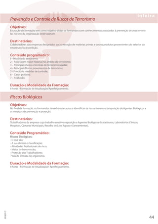 Prevenção e Controle de Riscos de Terrorismo
Objetivos:
Esta ação de formação tem como objetivo dotar os formandos com conhecimentos associados à prevenção de atos terroris-
tas no seio da organização onde operam.
Destinatários:
Colaboradores das empresas designados para a receção de matérias primas e outros produtos provenientes do exterior da
empresa e/ou expedição.
Conteúdo programático:
I – História do terrorismo;
2 – Países com maior historial no âmbito do terrorismo;
3 – Principais meios e técnicas de terrorismo usadas;
4 – Principais Riscos provenientes de terrorismo;
5 - Principais medidas de controle;
6 – Casos práticos;
7 – Avaliação.
Duração e Modalidade da Formação:
8 horas - Formação de Atualização/Aperfeiçoamento.
Riscos Biológicos
Objetivos:
No final da formação, os formandos deverão estar aptos a identificar os riscos inerentes à exposição de Agentes Biológicos e
as medidas de prevenção e proteção.
Destinatários:
Trabalhadores da empresa cujo trabalho envolve exposição a Agentes Biológicos (Matadouros, Laboratórios Clínicos,
Hospitais, Câmaras Municipais, Recolha de Lixo; Águas e Saneamentos).
Conteúdo Programático:
Riscos Biológicos:
- O que são;
- A sua divisão e classificação;
- Atividades Profissionais de risco;
- Meios de transmissão;
- Proteção dos Trabalhadores;
- Vias de entrada no organismo.
Duração e Modalidade da Formação:
8 horas - Formação de Atualização I Aperfeiçoamento.
44
PF001/C
 