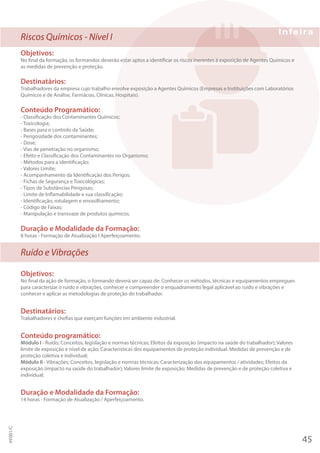 Riscos Químicos - Nível I
Objetivos:
No final da formação, os formandos deverão estar aptos a identificar os riscos inerentes à exposição de Agentes Químicos e
as medidas de prevenção e proteção.
Destinatários:
Trabalhadores da empresa cujo trabalho envolve exposição a Agentes Químicos (Empresas e Instituições com Laboratórios
Químicos e de Análise, Farmácias, Clínicas, Hospitais).
Conteúdo Programático:
- Classificação dos Contaminantes Químicos;
- Toxicologia;
- Bases para o controlo da Saúde;
- Perigosidade dos contaminantes;
- Dose;
- Vias de penetração no organismo;
- Efeito e Classificação dos Contaminantes no Organismo;
- Métodos para a identificação;
- Valores Limite;
- Acompanhamento da Identificação dos Perigos;
- Fichas de Segurança e Toxicológicas;
- Tipos de Substâncias Perigosas;
- Limite de Inflamabilidade e sua classificação;
- Identificação, rotulagem e envasilhamento;
- Código de Faixas;
- Manipulação e transvaze de produtos químicos.
Duração e Modalidade da Formação:
8 horas - Formação de Atualização I Aperfeiçoamento.
Ruído e Vibrações
Objetivos:
No final da ação de formação, o formando deverá ser capaz de: Conhecer os métodos, técnicas e equipamentos empregues
para caracterizar o ruído e vibrações, conhecer e compreender o enquadramento legal aplicável ao ruído e vibrações e
conhecer e aplicar as metodologias de proteção do trabalhador.
Destinatários:
Trabalhadores e chefias que exerçam funções em ambiente industrial.
Conteúdo programático:
Módulo I - Ruído; Conceitos, legislação e normas técnicas; Efeitos da exposição (impacto na saúde do trabalhador); Valores
limite de exposição e nível de ação; Características dos equipamentos de proteção individual. Medidas de prevenção e de
proteção coletiva e individual;
Módulo II - Vibrações; Conceitos, legislação e normas técnicas; Caracterização dos equipamentos / atividades; Efeitos da
exposição (impacto na saúde do trabalhador); Valores limite de exposição; Medidas de prevenção e de proteção coletiva e
individual;
Duração e Modalidade da Formação:
14 horas - Formação de Atualização / Aperfeiçoamento.
45
PF001/C
 