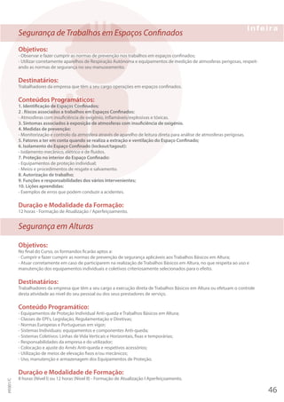 Segurança de Trabalhos em Espaços Confinados
Objetivos:
- Observar e fazer cumprir as normas de prevenção nos trabalhos em espaços confinados;
- Utilizar corretamente aparelhos de Respiração Autónoma e equipamentos de medição de atmosferas perigosas, respeit-
ando as normas de segurança no seu manuseamento.
Destinatários:
Trabalhadores da empresa que têm a seu cargo operações em espaços confinados.
Conteúdos Programáticos:
1. Identificação de Espaços Confinados;
2 . Riscos associados a trabalhos em Espaços Confinados:
- Atmosferas com insuficiência de oxigénio, inflamáveis/explosivas e tóxicas.
3. Sintomas associados à exposição de atmosferas com insuficiência de oxigénio.
4. Medidas de prevenção:
- Monitorização e controlo da atmosfera através de aparelho de leitura direta para análise de atmosferas perigosas.
5. Fatores a ter em conta quando se realiza a extração e ventilação do Espaço Confinado;
6. Isolamento do Espaço Confinado (Iockout/tagout):
- Isolamento mecânico, elétrico e de fluidos.
7. Proteção no interior do Espaço Confinado:
- Equipamentos de proteção individual;
- Meios e procedimentos de resgate e salvamento.
8. Autorização de trabalho;
9. Funções e responsabilidades dos vários intervenientes;
10. Lições aprendidas:
- Exemplos de erros que podem conduzir a acidentes.
Duração e Modalidade da Formação:
12 horas - Formação de Atualização / Aperfeiçoamento.
Segurança em Alturas
Objetivos:
No final do Curso, os formandos ficarão aptos a:
- Cumprir e fazer cumprir as normas de prevenção de segurança aplicáveis aos Trabalhos Básicos em Altura;
- Atuar corretamente em caso de participarem na realização de Trabalhos Básicos em Altura, no que respeita ao uso e
manutenção dos equipamentos individuais e coletivos criteriosamente selecionados para o efeito.
Destinatários:
Trabalhadores da empresa que têm a seu cargo a execução direta de Trabalhos Básicos em Altura ou efetuam o controle
desta atividade ao nível do seu pessoal ou dos seus prestadores de serviço.
Conteúdo Programático:
- Equipamentos de Proteção Individual Anti-queda e Trabalhos Básicos em Altura;
- Classes de EPI's, Legislação, Regulamentação e Diretivas;
- Normas Europeias e Portuguesas em vigor;
- Sistemas Individuais: equipamentos e componentes Anti-queda;
- Sistemas Coletivos: Linhas de Vida Verticais e Horizontais, fixas e temporárias;
- Responsabilidades da empresa e do utilizador;
- Colocação e ajuste do Arnês Anti-queda e respetivos acessórios;
- Utilização de meios de elevação fixos e/ou mecânicos;
- Uso, manutenção e armazenagem dos Equipamentos de Proteção.
Duração e Modalidade de Formação:
8 horas (Nível I) ou 12 horas (Nível II) - Formação de Atualização I Aperfeiçoamento.
46
PF001/C
 