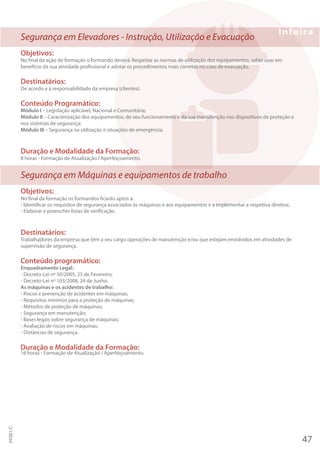 Segurança em Elevadores - Instrução, Utilização e Evacuação
Objetivos:
No final da ação de formação o formando deverá: Respeitar as normas de utilização dos equipamentos, saber usar em
benefício da sua atividade profissional e adotar os procedimentos mais corretos no caso de evacuação.
Destinatários:
De acordo e à responsabilidade da empresa (clientes).
Conteúdo Programático:
Módulo I – Legislação aplicável, Nacional e Comunitária;
Módulo II – Caracterização dos equipamentos, do seu funcionamento e da sua manutenção nos dispositivos de proteção e
nos sistemas de segurança;
Módulo III – Segurança na utilização e situações de emergência.
Duração e Modalidade da Formação:
8 horas - Formação de Atualização I Aperfeiçoamento.
Segurança em Máquinas e equipamentos de trabalho
Objetivos:
No final da formação os formandos ficarão aptos a:
- Identificar os requisitos de segurança associados às máquinas e aos equipamentos e a implementar a respetiva diretiva;
- Elaborar e preencher listas de verificação.
Destinatários:
Trabalhadores da empresa que têm a seu cargo operações de manutenção e/ou que estejam envolvidos em atividades de
supervisão de segurança.
Conteúdo programático:
Enquadramento Legal:
- Decreto-Lei nº 50/2005, 25 de Fevereiro;
- Decreto-Lei nº 103/2008, 24 de Junho.
As máquinas e os acidentes de trabalho:
- Riscos e prevenção de acidentes em máquinas;
- Requisitos mínimos para a proteção de máquinas;
- Métodos de proteção de máquinas;
- Segurança em manutenção;
- Bases legais sobre segurança de máquinas;
- Avaliação de riscos em máquinas;
- Distâncias de segurança.
Duração e Modalidade da Formação:
16 horas - Formação de Atualização / Aperfeiçoamento.
47
PF001/C
 