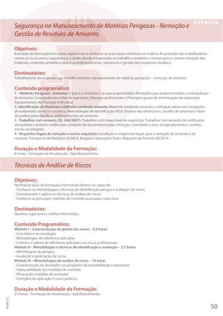 Segurança no Manuseamento de Matérias Perigosas - Remoção e
Gestão de Resíduos de Amianto
Objetivos:
Esta ação de formação tem como objetivo dar a conhecer as prescrições mínimas em matéria de proteção dos trabalhadores
contra os riscos para a segurança e a saúde devido à exposição no trabalho a amianto e normas para a correta remoção dos
materiais contendo amianto e para o acondicionamento, transporte e gestão dos respetivos resíduos.
Destinatários:
Trabalhadores da empresa cujo trabalho envolve manuseamento de matérias perigosas – remoção de amianto.
Conteúdo programático:
1 – Matérias Perigosas - Amianto: O que é o Amianto e as suas propriedades; Atividades que podem envolver a manipulação
de Amianto; Consequências e Vias de exposição; Doenças profissionais e Princípios gerais de minimização da exposição;
Equipamentos de Proteção Individual.
2- Identificação de Materiais e Edifícios contendo amianto: Materiais contendo amianto e utilização deste nas instalações
de isolamento térmico e acústico; Metodologias de identificação MCA; Ensaios não destrutivos, recolha de amostras e fases
de análise para classificar edifícios isentos de amianto.
3 - Trabalhos com amianto (DL 266/2007): Trabalhos com baixo nível de exposição; Trabalhos com amianto de notificação
obrigatória e amianto notificáveis; Unidade de descontaminação, remoção controlada a seco, encapsulamento e confina-
mento do amianto;
4 - Requisitos legais de remoção e outros requisitos: Condições e exigências legais para a remoção do amianto e de
resíduos; Transporte de Resíduos de MCA, limpeza e operações finais; Requisito da Portaria 40/2014.
Duração e Modalidade da Formação:
8 horas - Formação de Atualização / Aperfeiçoamento.
Técnicas de Análise de Riscos
Objetivos:
No final da ação de formação o formando deverá ser capaz de:
- Conhecer as metodologias e técnicas de identificação perigos e avaliação de riscos;
- Compreender e aplicar as técnicas de análise de riscos;
- Conhecer as principais medidas de controlo associados cada risco.
Destinatários:
Quadros superiores e chefias intermédias.
Conteúdo Programático:
Módulo I – Caracterização da gestão dos riscos – 3,5 horas
- Conceitos e terminologia;
- Metodologias de referência aplicadas;
- Critérios e valores de referência aplicáveis aos riscos profissionais.
Módulo II – Metodologias e técnicas de identificação e avaliação – 3,5 horas
- Identificação de perigos;
- Avaliação e apreciação de riscos.
Módulo III – Metodologias de análise de riscos – 14 horas
- Caracterização de atividades na perspetiva da probabilidade e exposição;
- Adequabilidade das medidas de controlo;
- Eficácia das medidas de proteção;
- Exemplos de aplicação e casos práticos.
Duração e Modalidade da Formação:
21 horas - Formação de Atualização / Aperfeiçoamento.
50
PF001/C
 