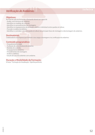 Verificação de Andaimes
Objetivos:
No final da ação de formação o formando deverá ser capaz de:
- Avaliar uma estrutura de andaime;
- Identificar as medidas de controlo;
- Identificar os procedimentos de montagem;
- Identificar os equipamentos de proteção coletiva e individual contra quedas em altura;
- Proceder à análise de defeitos;
- Identificar e controlar o risco de queda em altura nas principais fases de montagem e desmontagem de andaimes.
Destinatários:
Colaboradores da empresa que tenham a seu cargo a montagem e/ou verificação de andaimes.
Conteúdo programático:
- Enquadramento Legal;
- Avaliação de uma estrutura de andaime;
- Medidas de controlo;
- O equipamento andaime;
- Procedimentos de montagem;
- Análise e defeitos;
- Estudo de caso de acidentes com andaime.
Duração e Modalidade da Formação:
8 horas - Formação de Atualização / Aperfeiçoamento.
52
PF001/C
 