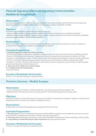 Plano de Segurança Interno de Segurança Contra Incêndios -
Medidas de Autoproteção
Observações:
Curso de atualização técnica e científica reconhecido pela ACT para efeitos de Renovação do CAP de Técnico Superior de
Segurança e Higiene do Trabalho (nível V) e Técnico de Segurança e Higiene do Trabalho (nível III).
Objetivos:
No final da ação de formação os formandos devem ser capazes de:
- Aplicar o regime Jurídico de Segurança Contra Incêndios em Edifícios, no âmbito da sua atividade profissional;
- Identificar e Classificar os Edifícios em termos da sua utilização, categoria de Risco e locais de Risco e identificar as Medidas
de Auto-proteção aplicáveis em função da categoria Risco.
Destinatários:
Técnicos de Higiene e Segurança e Técnicos Superiores de Higiene e Segurança com interesse em renovar e atualizar os
conhecimentos no âmbito das medidas de auto-proteção dos edifícios.
Conteúdo Programático:
I -Legislação Aplicável na Segurança Contra Incêndios:
- Decreto-lei 220/2008 de 2 Novembro - Estabelece o Regime Jurídico da Segurança Contra Incêndio em Edifícios (RJ-SCIE);
- Portaria nº 532/2008 de 29 de Dezembro - Regulamento Técnico de Segurança contra Incêndio em Edifícios (RT-SCIE);
- Despacho nº 2074/2009 de 5 Janeiro - Critérios técnicos para determinação da densidade de carga de incêndio modificada;
- Portaria nº 054/2009 - Define as taxas por serviços de segurança contra incêndio em edifícios prestados pela ANPC;
- Despacho nº 0737/20 - Atualiza o valor das taxas a cobrar pelos serviços de segurança contra incêndio em edifícios presta-
dos pela Autoridade Nacional de Proteção Civil.
II - Descrição das Condições Gerais de Evacuação;
III - Condições Gerais de Autoproteção;
- Exercícios Práticos.
Duração e Modalidade da Formação:
30 horas - Formação de Atualização e Aperfeiçoamento.
Primeiros Socorros - Modelo Europeu
Observações:
- Curso ministrado por formadores certificados pelo CPR - Conselho Português de Ressuscitação e ERC;
- Módulo de SBV ministrado de acordo com o protocolo CPR - Conselho Português de Ressuscitação e ERC.
Objetivos:
No final da formação, os formandos devem ser capazes de identificar as situações de emergência e aplicar os conhecimentos
adquiridos de forma a manter e/ou melhorar o estado das vítimas.
Destinatários:
Colaboradores das empresas designadas para a equipa de Primeiros Socorros.
Conteúdo Programático:
I - Princípios gerais: O Sistema Integrado de Emergência Médica SIEM; O papel do Socorrista; Mala de primeiros socorros; O
Exame da Vítima e Avaliação de Sinais Vitais e Posição Lateral de Segurança PLS.
II - Como agir com: Hemorragias; Intoxicações; Lesões dos Tecidos Moles; Queimaduras; Ortotraumatologia e Doença súbita.
III - Suporte Básico de Vida/Reanimação cardio-respiratória: Desobstrução da Via Aérea.
Duração e Modalidade da Formação:
14 horas - Formação de Atualização / Aperfeiçoamento.
56
PF001/C
 