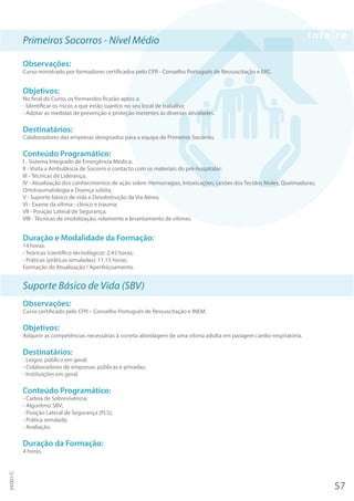 Primeiros Socorros - Nível Médio
Observações:
Curso ministrado por formadores certificados pelo CPR - Conselho Português de Ressuscitação e ERC.
Objetivos:
No final do Curso, os formandos ficarão aptos a:
- Identificar os riscos a que estão sujeitos no seu local de trabalho;
- Adotar as medidas de prevenção e proteção inerentes às diversas atividades.
Destinatários:
Colaboradores das empresas designados para a equipa de Primeiros Socorros.
Conteúdo Programático:
I - Sistema Integrado de Emergência Médica;
II - Visita a Ambulância de Socorro e contacto com os materiais do pré-hospitalar;
III - Técnicas de Liderança;
IV - Atualização dos conhecimentos de ação sobre: Hemorragias, Intoxicações, Lesões dos Tecidos Moles, Queimaduras,
Ortotraumatologia e Doença súbita;
V - Suporte básico de vida e Desobstrução da Via Aérea;
VI - Exame da vítima - clínico e trauma;
VII - Posição Lateral de Segurança;
VIII - Técnicas de imobilização, rolamento e levantamento de vítimas.
Duração e Modalidade da Formação:
14 horas:
- Teóricas (científico-tecnológico): 2:45 horas;
- Práticas (práticas simuladas): 11:15 horas;
Formação de Atualização / Aperfeiçoamento.
Suporte Básico de Vida (SBV)
Observações:
Curso certificado pelo CPR – Conselho Português de Ressuscitação e INEM.
Objetivos:
Adquirir as competências necessárias à correta abordagem de uma vítima adulta em paragem cardio-respiratória.
Destinatários:
- Leigos: público em geral;
- Colaboradores de empresas: públicas e privadas;
- Instituições em geral.
Conteúdo Programático:
- Cadeia de Sobrevivência;
- Algoritmo SBV;
- Posição Lateral de Segurança (PLS);
- Prática simulada;
- Avaliação.
Duração da Formação:
4 horas.
57
PF001/C
 