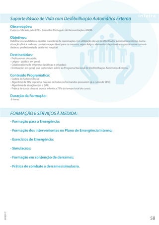 Suporte Básico de Vida com Desfibrilhação Automática Externa
Observações:
Curso certificado pelo CPR – Conselho Português de Ressuscitação e INEM.
Objetivos:
Habilitar os candidatos a realizar manobras de reanimação com utilização de um desfibrilhador automático externo, numa
situação clínica real e no contexto expectável para os mesmos, sejam leigos, elementos da primeira resposta numa comuni-
dade ou profissionais de saúde no hospital.
Destinatários:
- Profissionais de saúde;
- Leigos - público em geral;
- Colaboradores de empresas (públicas e privadas);
- Instituições em geral, que pretendam aderir ao Programa Nacional de Desfibrilhação Automática Externa.
Conteúdo Programático:
- Cadeia de Sobrevivência;
- Algoritmo de SBV (opcional no caso de todos os formandos possuírem já o curso de SBV);
- Algoritmo de atuação com o DAE;
- Prática de casos clínicos (nunca inferior a 75% do tempo total do curso).
Duração da Formação:
6 horas.
FORMAÇÃO E SERVIÇOS À MEDIDA:
- Formação para a Emergência;
- Formação dos intervenientes no Plano de Emergência Interno;
- Exercícios de Emergência;
- Simulacros;
- Formação em contenção de derrames;
- Prática de combate a derrames/simulacro.
58
PF001/C
 