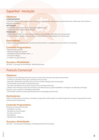 Espanhol - Iniciação
Objetivos:
COMPREENDER
- Ouvir/Ver: Textos orais e audiovisuais de natureza diversificada, adequado ao desenvolvimento intelectual, sócio-afetivo e
linguístico do aluno.
INTERAGIR
- Ouvir/Falar: Em situações de comunicação diversificadas;
- Ler/Escrever: Em situações diversificadas.
PRODUZIR
- Falar/Produzir: Textos escritos correspondendo a necessidades específicas de comunicação;
- Escrever/Produzir: Textos orais e escritos correspondendo a necessidades de comunicação.
Destinatários:
Colaboradores da empresa que necessitam de desenvolver a competência comunicativa em espanhol.
Conteúdo Programático:
- Apresentação pessoal;
- Interesses (expressar gostos);
- Atividade profissional (falar sobre ....)
- Descrever colegas;
- A cidade e os seus serviços.
Duração e Modalidade:
36 horas - Formação de Atualização / Aperfeiçoamento.
Francês Comercial
Objetivos:
- Incentivar o uso da língua francesa numa economia de crescente mercado internacional;
- Conhecer a gramática base para a produção oral e escrita;
- Aprender vocabulário específico para as mais variadas situações de comunicação;
- Compreender enunciados em língua francesa;
- Ser capaz de elaborar enunciados orais/escritos em língua francesa;
- Utilizar as ferramentas essenciais de forma a sensibilizar para as potencialidades e vantagens da utilização da língua
francesa, como auxiliar na atividade profissional;
- Desenvolver autonomia para aprofundamento e atualização permanente.
Destinatários:
Todos os Profissionais comerciais, secretárias, empresários interessados na modernização dos serviços e aquisição de novos
conhecimentos linguísticos.
Conteúdo Programático:
Iniciação ao Francês Comercial:
- Gramática Francesa;
- Situação de comunicação;
- Escrever uma Carta;
- Vocabulário;
- Atendimento Telefónico.
Duração e Modalidade:
36 horas - Formação de Atualização / Aperfeiçoamento de Formação.
8
PF001/C
 
