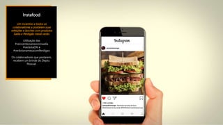 Instafood
Um incentivo a todos os
colaboradores a postarem suas
refeições e lanches com produtos
Sadia e Perdigão nesse verão.
Utilização das
#reinventeoveraocomsadia
#verãotaON e
#verãotanamesacomPerdigao
Os colaboradores que postarem,
recebem um brinde do Depto.
Pessoal.
 