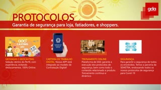 PROTOCOLOS
Garantia de segurança para loja, fatiadores, e shoppers.
TREINAMENTO ONLINE LIVE
INTERATIVA
GEOVAGAS E GEOCASTING:
Seleção dentro do Perfil, com
experiência, evitando
deslocamentos. 100% Online.
CARTEIRA DE TRABALHO
DIGITAL: Nosso APP está
integrado ao modelo de
Contratação Digital!
TREINAMENTO ONLINE:
Plataforma de EAD, garante a
execução dos protocolos de
segurança, bem como todo o
conteúdo relacionado a produto.
Treinamento contínuo e
dinâmico
SEGURANÇA:
Para garantir a segurança de todos
os envolvidos. Temos a parceria da
SEMETRA, endossando todos os
nossos protocolos de segurança
para Covid-19
 