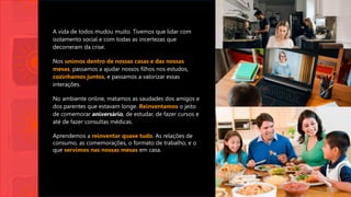 A vida de todos mudou muito. Tivemos que lidar com
isolamento social e com todas as incertezas que
decorreram da crise.
Nos unimos dentro de nossas casas e das nossas
mesas, passamos a ajudar nossos filhos nos estudos,
cozinhamos juntos, e passamos a valorizar essas
interações.
No ambiente online, matamos as saudades dos amigos e
dos parentes que estavam longe. Reinventamos o jeito
de comemorar aniversário, de estudar, de fazer cursos e
até de fazer consultas médicas.
Aprendemos a reinventar quase tudo. As relações de
consumo, as comemorações, o formato de trabalho, e o
que servimos nas nossas mesas em casa.
 