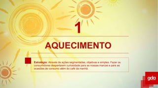 AQUECIMENTO
Estratégia: Através de ações segmentadas, objetivas e simples. Fazer os
consumidores despertarem curiosidade para as nossas marcas e para as
ocasiões de consumo além do café da manhã.
1
 