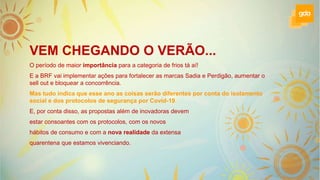 VEM CHEGANDO O VERÃO...
O período de maior importância para a categoria de frios tá aí!
E a BRF vai implementar ações para fortalecer as marcas Sadia e Perdigão, aumentar o
sell out e bloquear a concorrência.
Mas tudo indica que esse ano as coisas serão diferentes por conta do isolamento
social e dos protocolos de segurança por Covid-19.
E, por conta disso, as propostas além de inovadoras devem
estar consoantes com os protocolos, com os novos
hábitos de consumo e com a nova realidade da extensa
quarentena que estamos vivenciando.
 