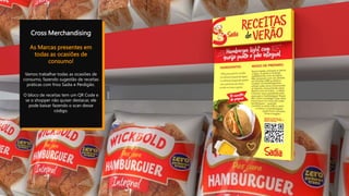 Cross Merchandising
As Marcas presentes em
todas as ocasiões de
consumo!
Vamos trabalhar todas as ocasiões de
consumo, fazendo sugestão de receitas
práticas com frios Sadia e Perdigão.
O bloco de receitas tem um QR Code e
se o shopper não quiser destacar, ele
pode baixar fazendo o scan desse
código.
 