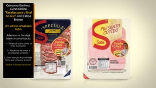 Comprou Ganhou:
Curso Online
”Receitas para o final
do Ano” com Felipe
Bronze
Um prêmio virtual para
todos
Adesivos na bandeja
fazem a comunicação.
1 – Códigos de acesso direto no
verso da etiqueta?
2 – Plataforma de acesso e
download do conteúdo.
3 – Sem restrição de quantidade.
Todos que compram, acessam.
Total de 3 Receitas Exclusivas!
 