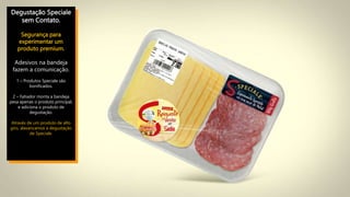 Degustação Speciale
sem Contato.
Segurança para
experimentar um
produto premium.
Adesivos na bandeja
fazem a comunicação.
1 – Produtos Speciale são
bonificados.
2 – Fatiador monta a bandeja
pesa apenas o produto principal,
e adiciona o produto de
degustação.
Através de um produto de alto
giro, alavancamos a degustação
de Speciale.
 