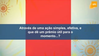 Através de uma ação simples, efetiva, e
que dê um prêmio útil para o
momento...?
 