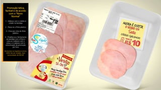 Promoção tática,
factível e de acordo
com o “Novo
Normal”
1 – Adesivo com o crédito é
colado na bandeja.
2 – Passa-se o filme plástico.
3 – Frios por cima do filme
plástico.
4 – Finalliza-se o fechamento
da bandeja com o filme e
cola-se o adesivo com o
preço, e o adesivo com a
comunicação da promoção,
por fora.
Economia na logística e envio.
Difícil de ser violado. Sem
necessidade de SECAP.
 