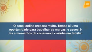 O canal online cresceu muito. Temos aí uma
oportunidade para trabalhar as marcas, e associá-
las a momentos de consumo e cozinha em família!
 