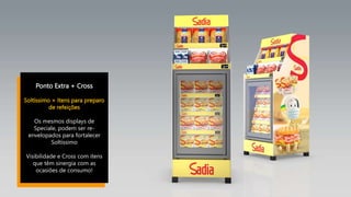 Ponto Extra + Cross
Soltíssimo + Itens para preparo
de refeições
Os mesmos displays de
Speciale, podem ser re-
envelopados para fortalecer
Soltíssimo
Visibilidade e Cross com itens
que têm sinergia com as
ocasiões de consumo!
 