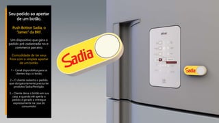 Seu pedido ao apertar
de um botão.
Push Botton Sadia, o
“James” da BRF.
Um dispositivo que gera o
pedido pré-cadastrado no e-
commerce parceiro.
Comodidade de ter seus
frios com o simples apertar
de um botão.
1 – Canal disponibiliza para os
clientes top,s o botão.
2 – O cliente cadastra o pedido,
que obrigatoriamente precisa ter
produtos Sadia/Perdigão.
3 – Cliente deixa o botão em sua
casa, e quando ele aperta o
pedido é gerado e entregue
expressamente na casa do
consumidor.
 