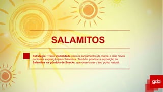 SALAMITOS
Estratégia: Trazer visibilidade para os lançamentos da marca e criar novos
pontos de exposição para Salamitos. Também priorizar a exposição de
Salamitos na gôndola de Snacks, que deveria ser o seu ponto natural.
 