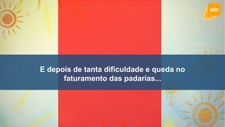 E depois de tanta dificuldade e queda no
faturamento das padarias...
 