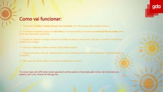 Como vai funcionar:
1 - Cada padaria recebe 1 cartela única por vez, numerada, com 100 espaços para códigos de barra.
2 - A cartela é numerada e possui um QR code que dá acesso direto ao número para envio da foto da cartela, assim
assim que esta estiver preenchida
3 - Equipe vai colando os códigos de barra na cartela, ao atingir a meta, envia a foto para o número. E a GDA fará a
auditoria dos códigos.
4 - GDA faz a validação e libera o prêmio. Tudo Online e Virtual.
5 - Supervisores farão visitas de relacionamento com os fatiadores e com os donos de padaria. Para positivação da
campanha.
6 - Três visitas de cliente oculto acontecerão no período do incentivo.
*As novas regras de LGPD estão sendo seguidas.O prêmio pode ser fracionado pelo número de funcionários da
padaria, sem custo. Através do Recarga Pay.
 