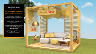 Bangalô Sadia
Um local de alta visibilidade
para interagir com a marca.
Espaço Instagramável para os
hóspedes curtirem o momento com
produtos Sadia
Sorteio entre os hóspedes ou
agendamento
Hóspedes que estiverem no bangalô
podem receber lanches e petiscos
Sadia, sem custo.
Espaço seguro, que favorece o
distanciamento social.
 