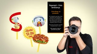 Paparazzi – Foto
lembrança
Tá de férias, tá
postando...
Um fotógrafo para fazer clicks
divertidos dos hóspedes e
incentiva-los a postarem em
suas redes sociais. Ou fazer a
foto lembrança antes dos
hóspedes saírem do Hotel.
Plaquinhas divertidas da Sadia
complementam o click.
Ação seguirá a todos os
protocolos da LGPD.
 