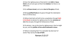 Romans 3:22-27
22 Even the righteousness of God which is by faith of Jesus
Christ unto all and upon all them that believe: for there is no
difference:
23 For all have sinned, and come short of the glory of God;
24 Being justified freely by his grace through the redemption
that is in Christ Jesus:
25 Whom God hath set forth to be a propitiation through faith
in his blood, to declare his righteousness for the remission of
sins that are past, through the forbearance of God;
26 To declare, I say, at this time his righteousness: that he might
be just, and the justifier of him which believeth in Jesus.
27 Where is boasting then? It is excluded. By what law? of
works? Nay: but by the law of faith.
 
