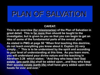 PLAN OF SALVATION  CAVEAT: This is an overview ( for missionaries ) of the Plan of Salvation in great detail.  This is  far more  than should be taught to the investigator, but is given to you so that you can begin to get an idea of some of the fundamental parts of the overall plan.  As stated in PMG at page 50 “When first teaching this doctrine, do not teach everything you know about it. Explain (it) very simply…”  This is to be understood by the spirit and according to your level of understanding at this time.  As you learn more, you will understand your divine nature and the teaching in Abraham 3:26  which states:  “And they who keep their  first estate  (pre earth life)  shall be added upon…and they who keep their  second estate (earth life)  shall have glory added upon their heads for ever and ever.” 