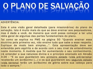 ADVERTÊNCIA:  Esta é uma visão geral detalhada (para missionários) do plano de salvação. Isto é muito mais do que se deve ensinar aos pequisadores, mas é dada a você, de maneira que você possa começar a ter uma idéia geral de algumas das partes fundamentais do plano.  Tal como se explica no PME na página 50 “Quando ensinar essa doutrina pela primeira vez, não ensine tudo que sabe a esse respeito. Explique de modo bem simples...”. Esta apresentação deve ser entendida pelo esp írito  e de acordo com o seu nivel de entendimento neste momento. À medida que for aumentando o seu conhecimento, irá entender a sua natureza divina e o princípio ensinado em Abraão 3:26 : “E os que guardarem seu  primeiro estado  ( vida pré-terrena ) receberão um acréscimo [...] e os que guardarem seu  segundo estado  ( vida terrena ) terão um acréscimo de glória sobre sua cabeça para todo o sempre.” 