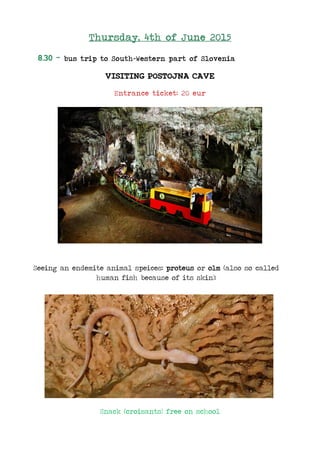 Thursday, 4th of June 2015
8.30 - bus trip to South-Western part of Slovenia
VISITING POSTOJNA CAVE
Entrance ticket: 20 eur
Seeing an endemite animal speices: proteus or olm (also so called
human fish because of its skin):
Snack (croisants) free on school
 