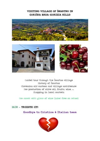 VISITING VILLAGE OF ŠMARTNO IN
GORIŠKA BRDA (GORIZIA HILLS)
Guided tour through the Šmartno village
History of Šmartno
Slovenian old customs and village architecure
Eco production of olive oil, fruits, wine, ….
Shopping in local markets
Eco snack with glass of wine (juice) free on school
16.30 – TRIESTE (IT)
Goodbye to Cristina & Italian team
 