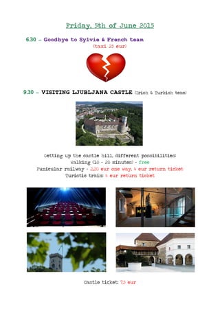 Friday, 5th of June 2015
6.30 – Goodbye to Sylvie & French team
(taxi 25 eur)
9.30 – VISITING LJUBLJANA CASTLE (Irish & Turkish team)
Getting up the castle hill, different possibilities:
Walking (10 - 20 minutes) – free
Funicular railway – 2,20 eur one way, 4 eur return ticket
Turistic train: 4 eur return ticket
Castle ticket: 7,5 eur
 