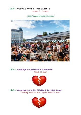 12.30 – ODPRTA KUHNA (open kitchen)
Lunch 2 – 10 eur
http://www.odprtakuhna.si/en/
13.30 – Goodbye to Deirdre & Annmarie
(taxi 25 eur)
14.45 – Goodbye to Loli, Yildiz & Turkish team
(Turkey taxi 30 eur, Spain taxi 10 eur)
 